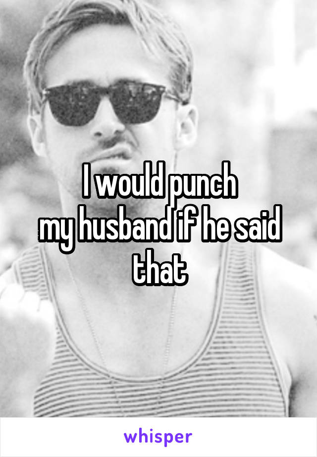 I would punch
my husband if he said that