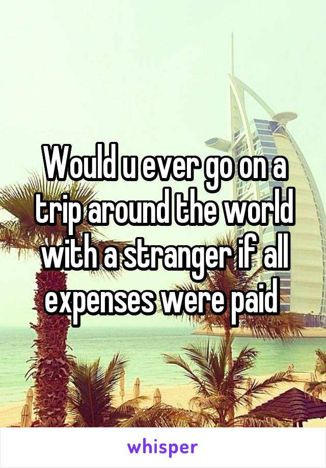 Would u ever go on a trip around the world with a stranger if all expenses were paid 