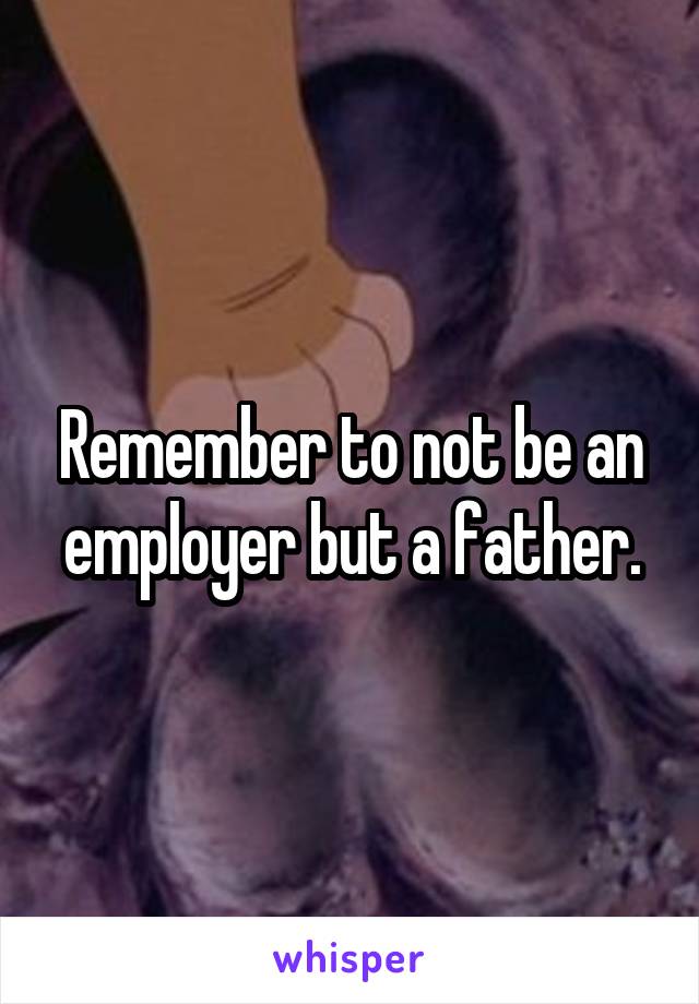 Remember to not be an employer but a father.