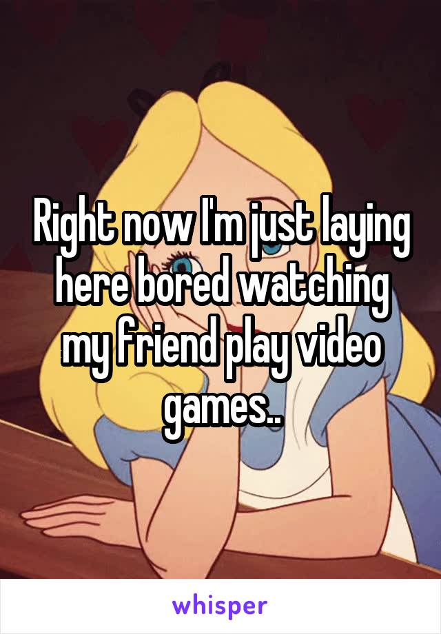 Right now I'm just laying here bored watching my friend play video games..