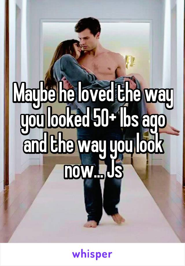 Maybe he loved the way you looked 50+ lbs ago and the way you look now... Js