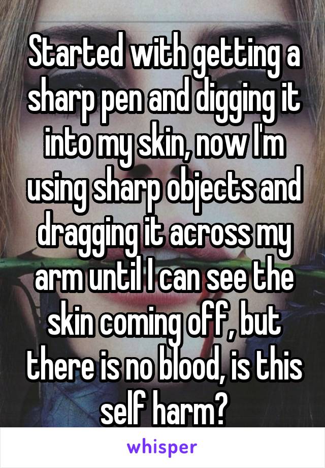 Started with getting a sharp pen and digging it into my skin, now I'm using sharp objects and dragging it across my arm until I can see the skin coming off, but there is no blood, is this self harm?