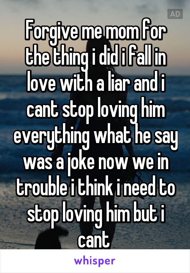 Forgive me mom for the thing i did i fall in love with a liar and i cant stop loving him everything what he say was a joke now we in trouble i think i need to stop loving him but i cant 