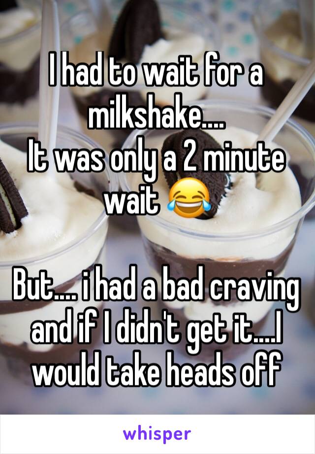 I had to wait for a milkshake....
It was only a 2 minute wait 😂

But.... i had a bad craving and if I didn't get it....I would take heads off