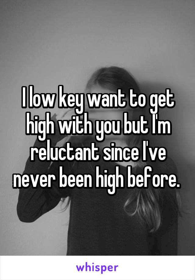 I low key want to get high with you but I'm reluctant since I've never been high before. 