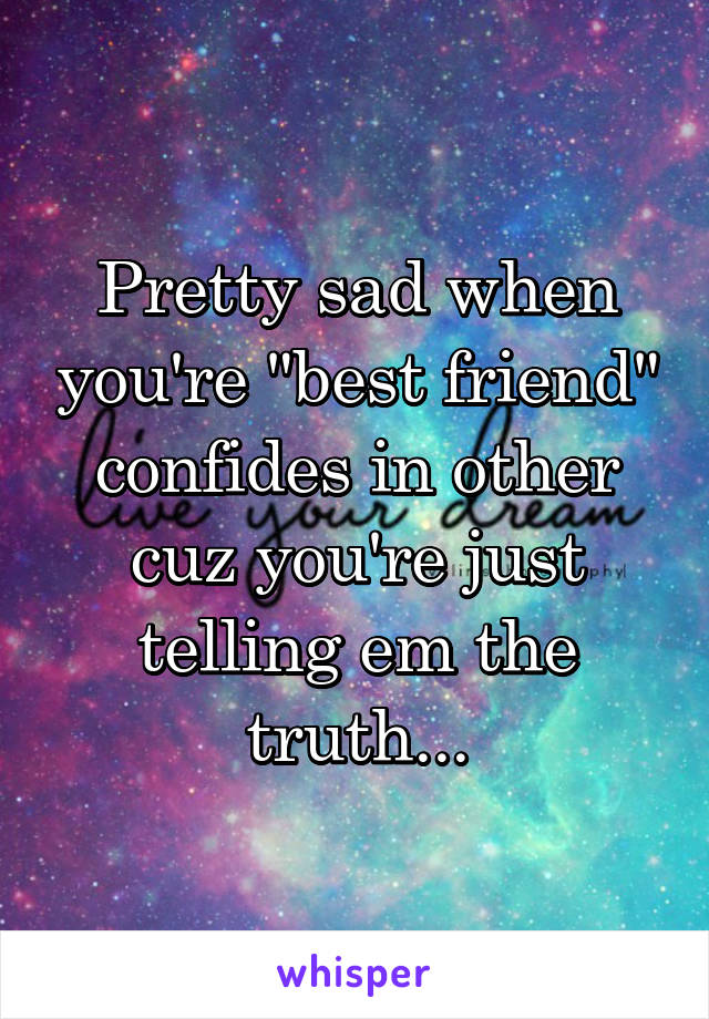 Pretty sad when you're "best friend" confides in other cuz you're just telling em the truth...