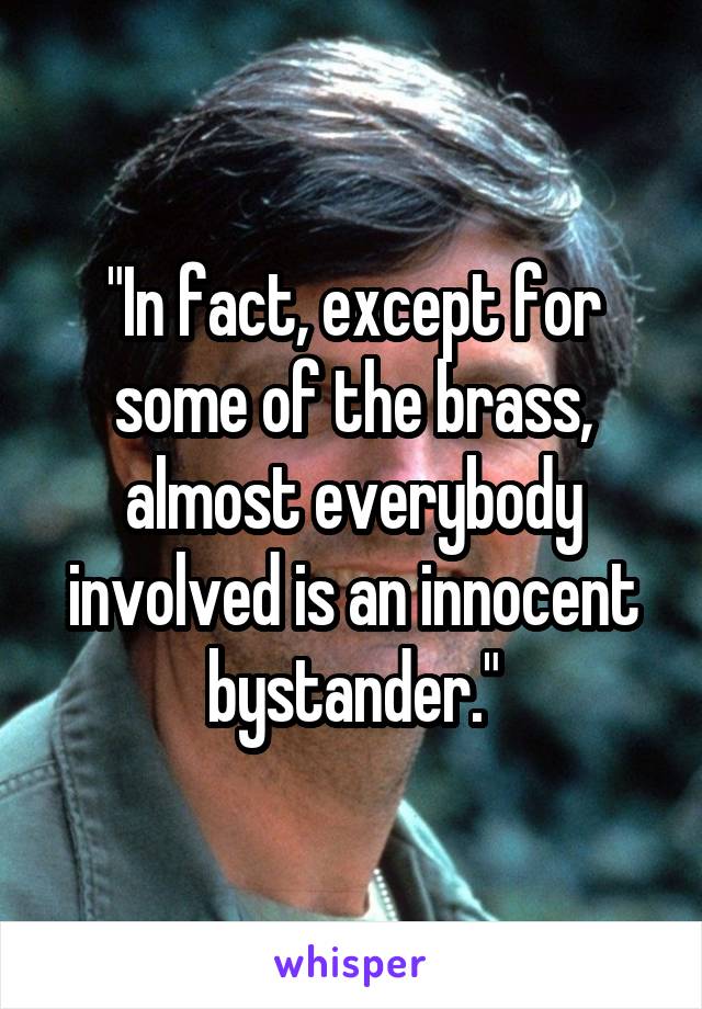 "In fact, except for some of the brass, almost everybody involved is an innocent bystander."