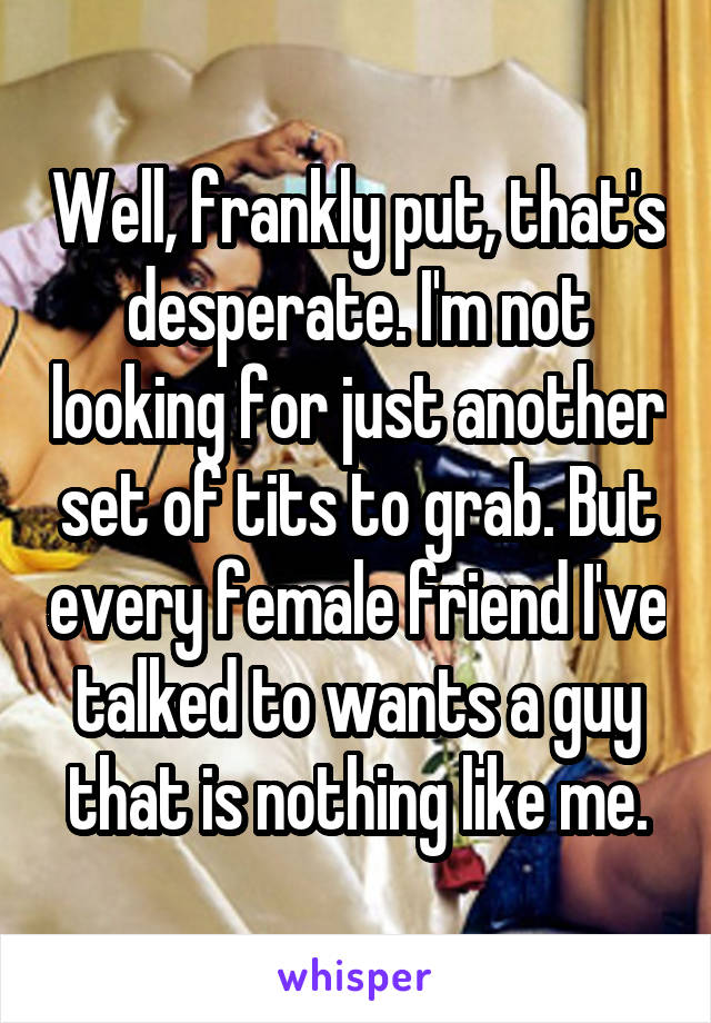 Well, frankly put, that's desperate. I'm not looking for just another set of tits to grab. But every female friend I've talked to wants a guy that is nothing like me.