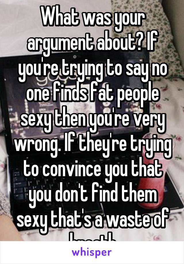 What was your argument about? If you're trying to say no one finds fat people sexy then you're very wrong. If they're trying to convince you that you don't find them sexy that's a waste of breath