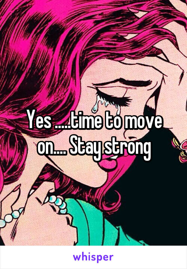 Yes .....time to move on.... Stay strong