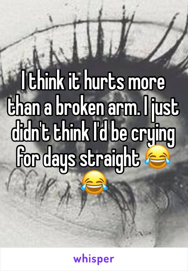 I think it hurts more than a broken arm. I just didn't think I'd be crying for days straight 😂😂 