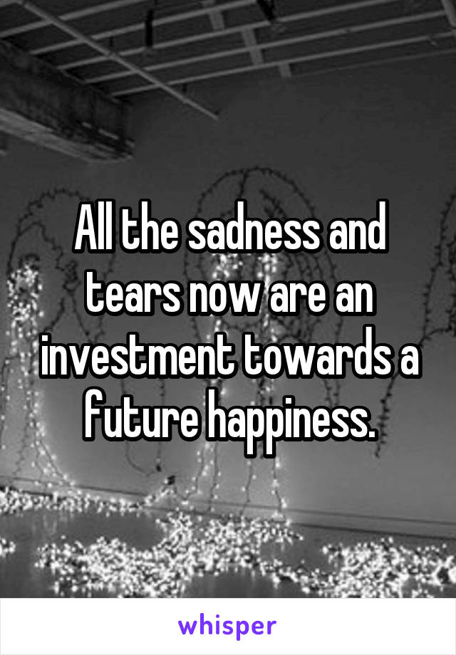 All the sadness and tears now are an investment towards a future happiness.