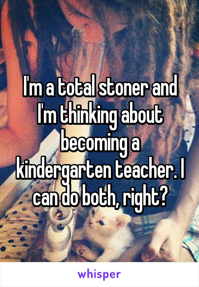 I'm a total stoner and I'm thinking about becoming a kindergarten teacher. I can do both, right?