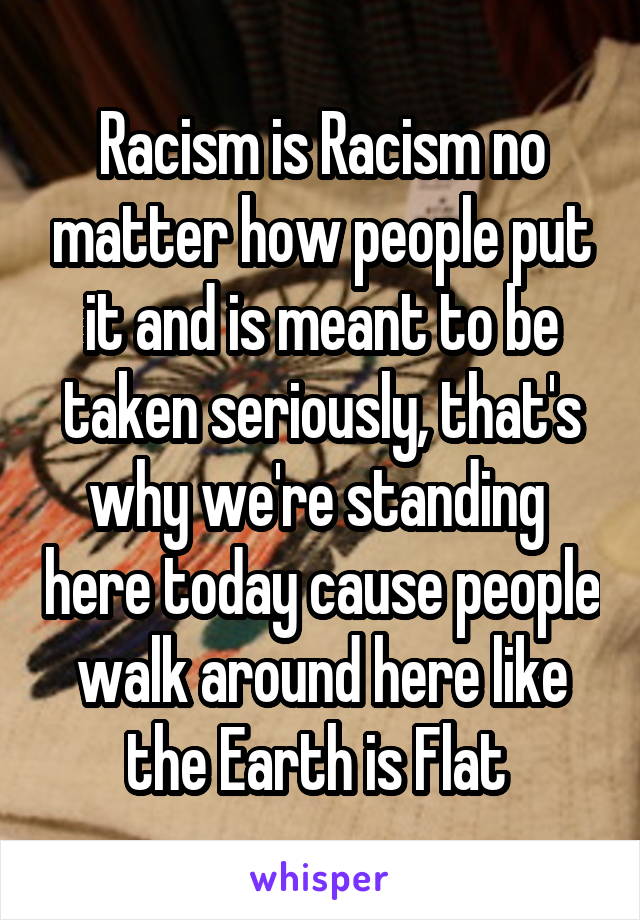 Racism is Racism no matter how people put it and is meant to be taken seriously, that's why we're standing  here today cause people walk around here like the Earth is Flat 