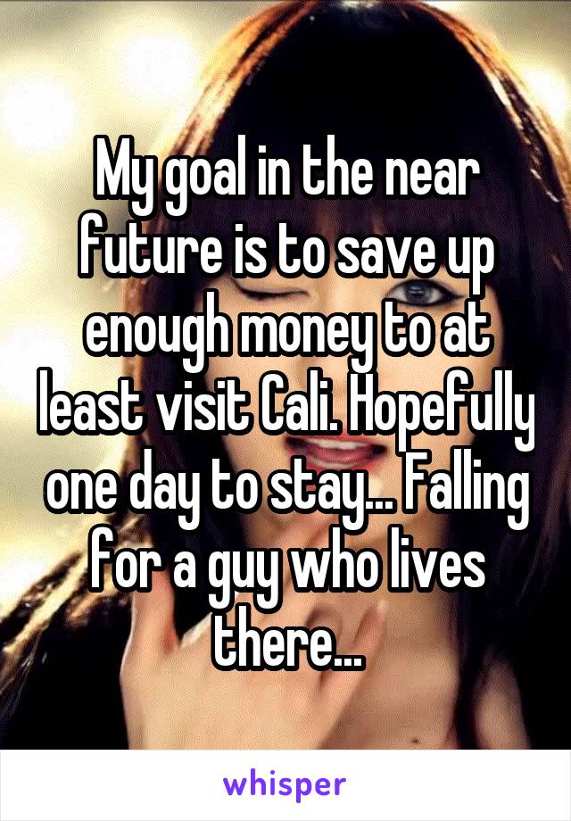 My goal in the near future is to save up enough money to at least visit Cali. Hopefully one day to stay... Falling for a guy who lives there...