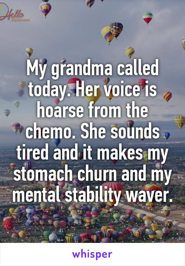 My grandma called today. Her voice is hoarse from the chemo. She sounds tired and it makes my stomach churn and my mental stability waver.