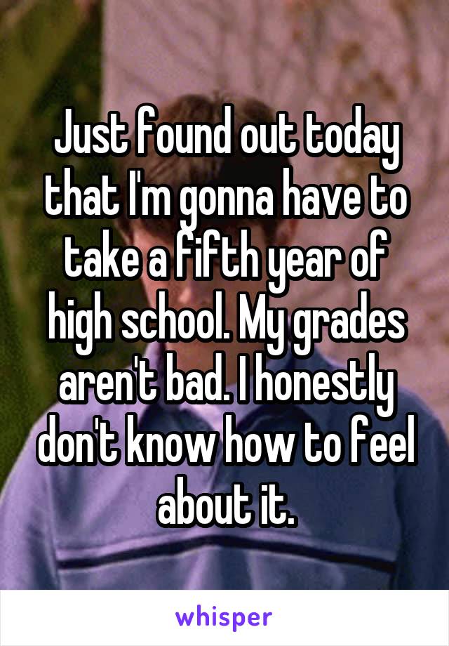 Just found out today that I'm gonna have to take a fifth year of high school. My grades aren't bad. I honestly don't know how to feel about it.