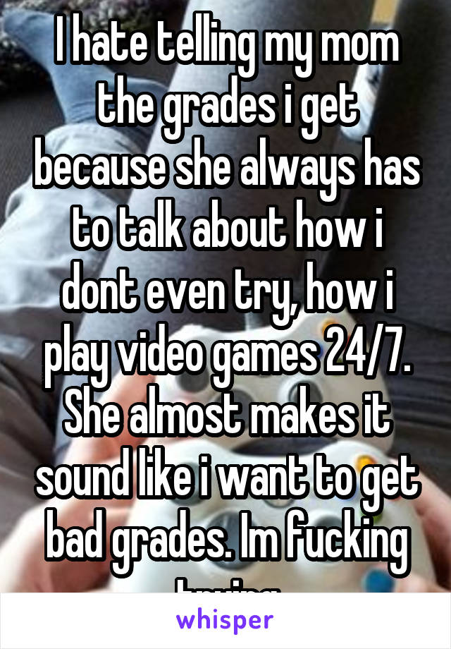 I hate telling my mom the grades i get because she always has to talk about how i dont even try, how i play video games 24/7. She almost makes it sound like i want to get bad grades. Im fucking trying