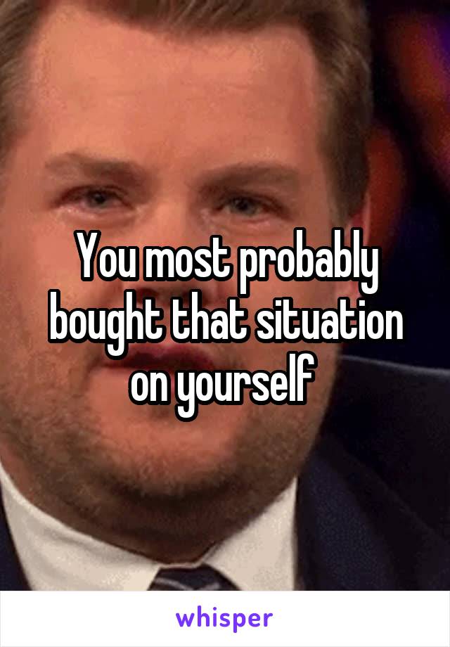 You most probably bought that situation on yourself 