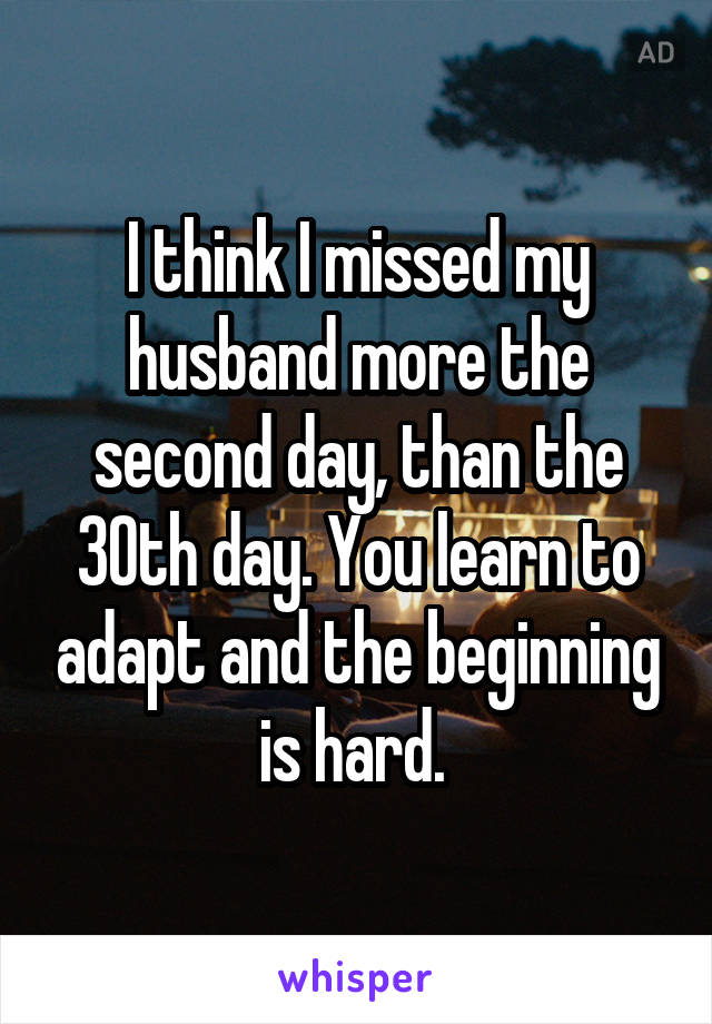 I think I missed my husband more the second day, than the 30th day. You learn to adapt and the beginning is hard. 