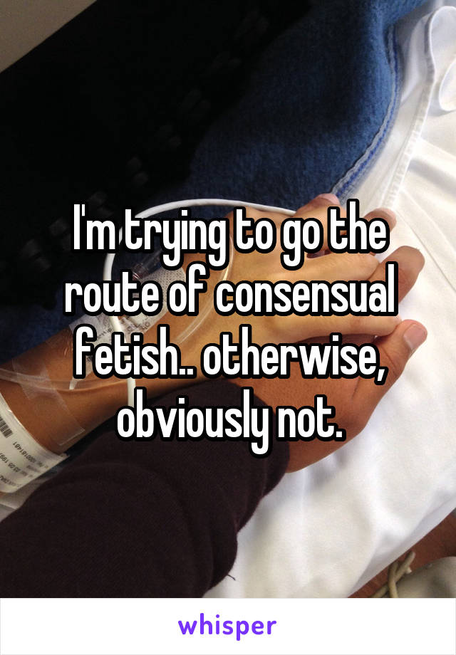 I'm trying to go the route of consensual fetish.. otherwise, obviously not.