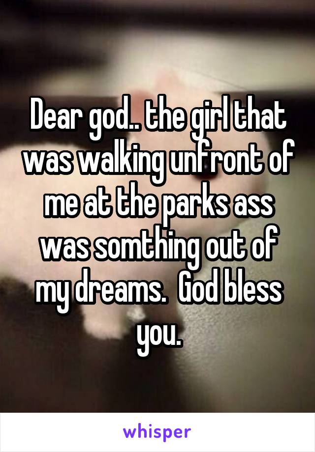 Dear god.. the girl that was walking unfront of me at the parks ass was somthing out of my dreams.  God bless you.