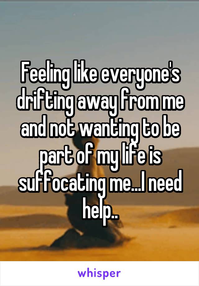 Feeling like everyone's drifting away from me and not wanting to be part of my life is suffocating me...I need help..