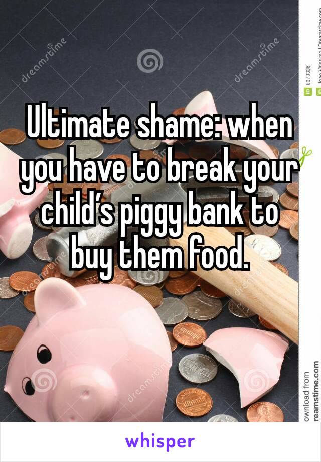 Ultimate shame: when you have to break your child’s piggy bank to buy them food.