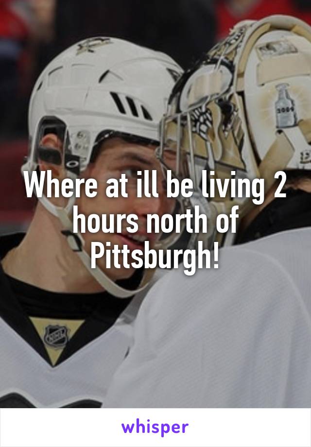 Where at ill be living 2 hours north of Pittsburgh!