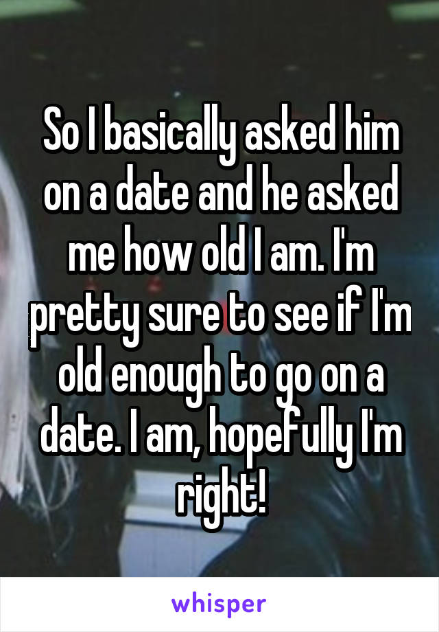 So I basically asked him on a date and he asked me how old I am. I'm pretty sure to see if I'm old enough to go on a date. I am, hopefully I'm right!