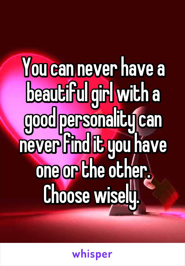 You can never have a beautiful girl with a good personality can never find it you have one or the other. Choose wisely. 