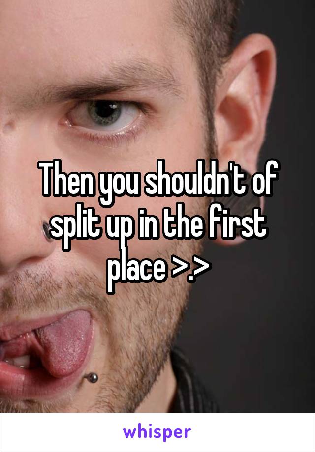 Then you shouldn't of split up in the first place >.>
