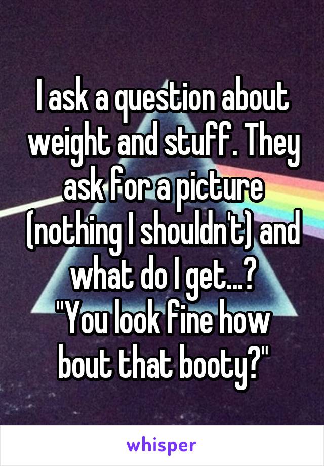 I ask a question about weight and stuff. They ask for a picture (nothing I shouldn't) and what do I get...?
"You look fine how bout that booty?"