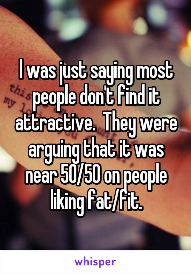 I was just saying most people don't find it attractive.  They were arguing that it was near 50/50 on people liking fat/fit.