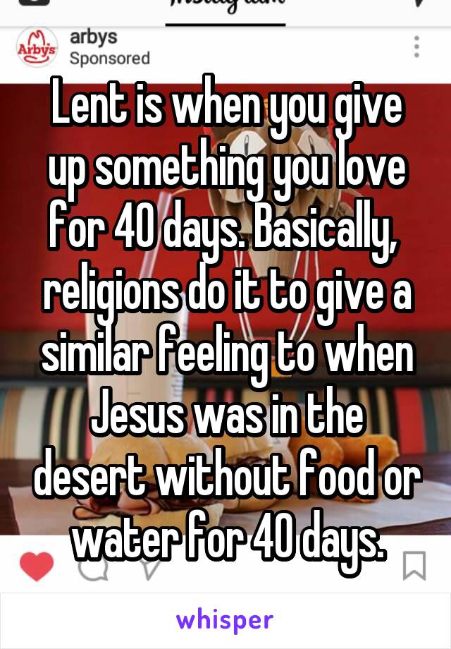 Lent is when you give up something you love for 40 days. Basically,  religions do it to give a similar feeling to when Jesus was in the desert without food or water for 40 days.