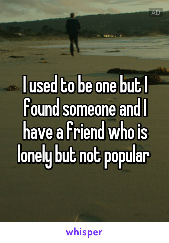 I used to be one but I found someone and I have a friend who is lonely but not popular 