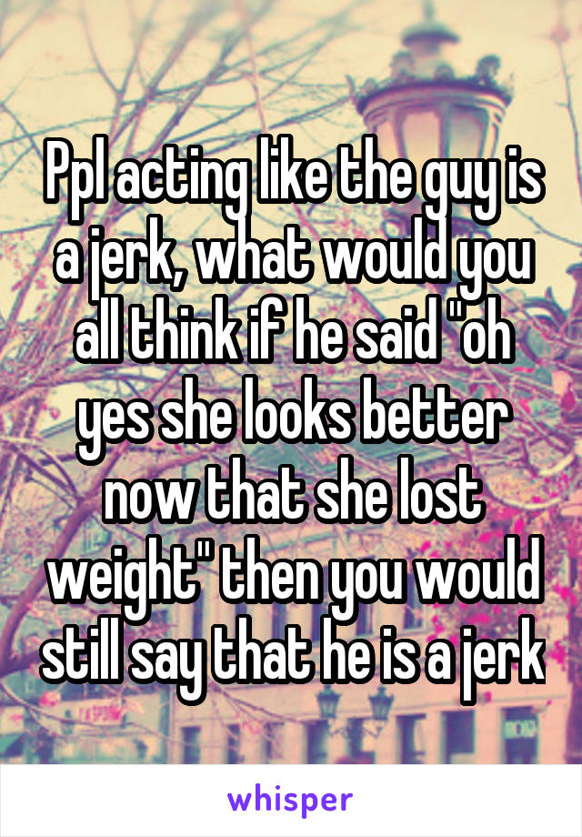 Ppl acting like the guy is a jerk, what would you all think if he said "oh yes she looks better now that she lost weight" then you would still say that he is a jerk