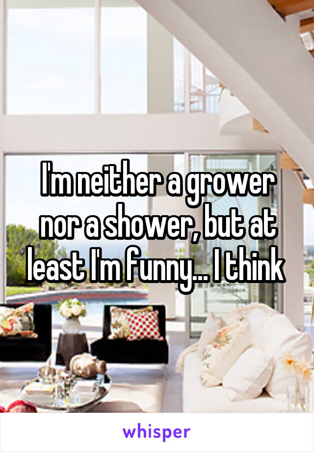 I'm neither a grower nor a shower, but at least I'm funny... I think 