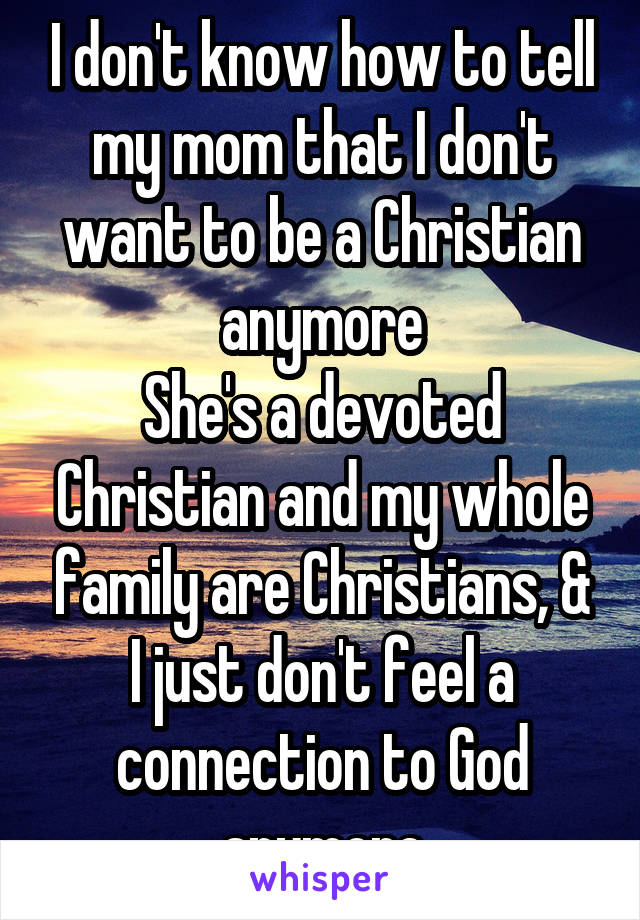 I don't know how to tell my mom that I don't want to be a Christian anymore
She's a devoted Christian and my whole family are Christians, &
I just don't feel a connection to God anymore