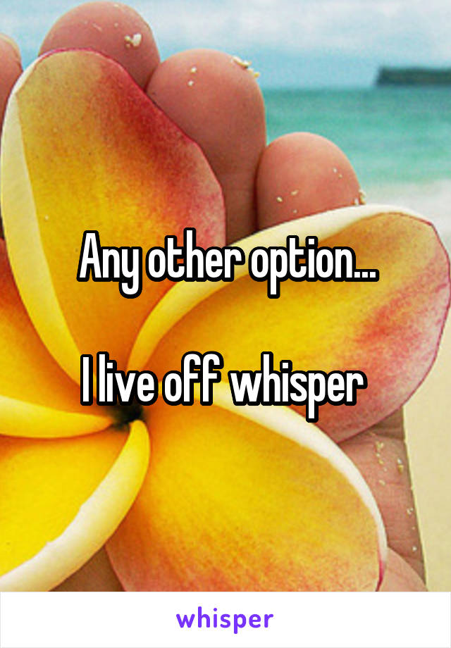 Any other option...

I live off whisper 