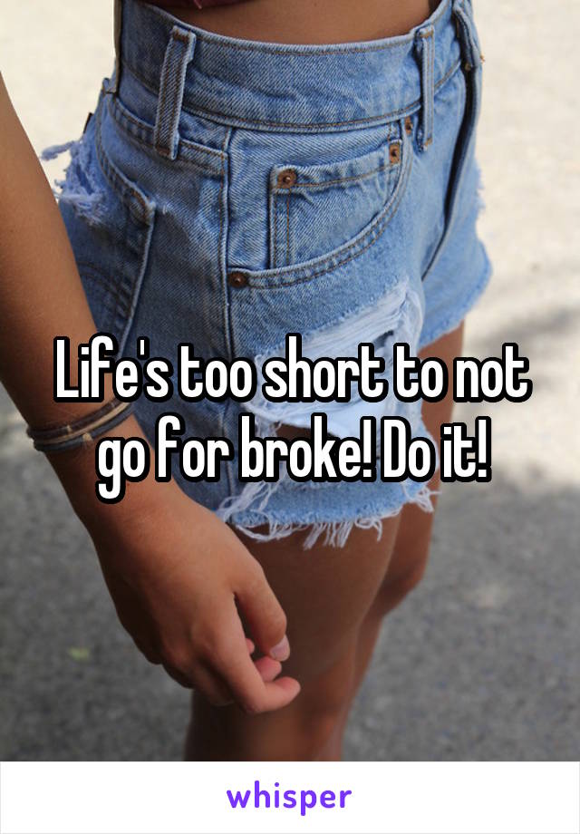 Life's too short to not go for broke! Do it!