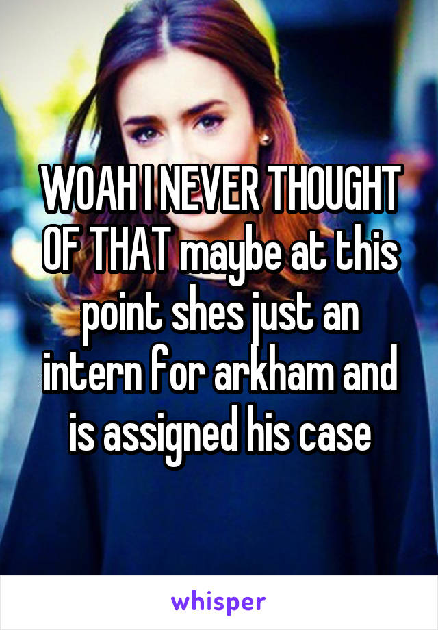 WOAH I NEVER THOUGHT OF THAT maybe at this point shes just an intern for arkham and is assigned his case