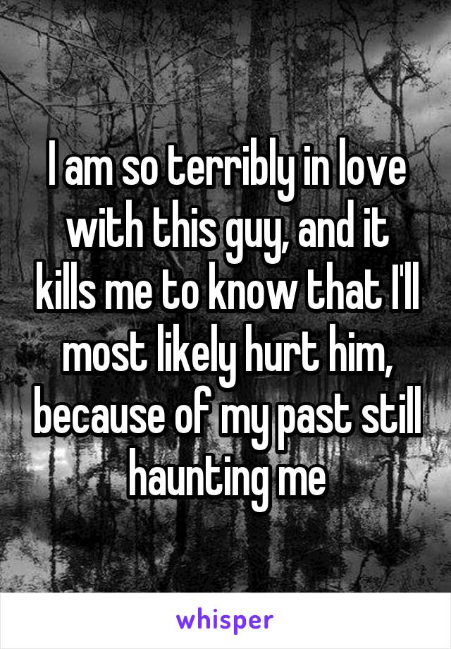 I am so terribly in love with this guy, and it kills me to know that I'll most likely hurt him, because of my past still haunting me