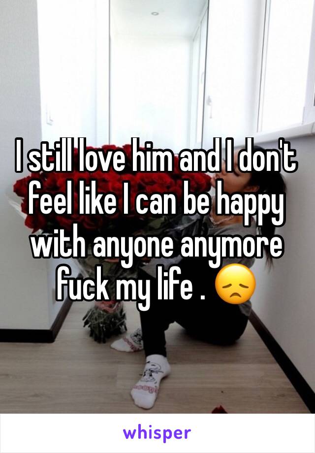 I still love him and I don't feel like I can be happy with anyone anymore fuck my life . 😞