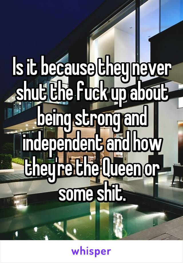 Is it because they never shut the fuck up about being strong and independent and how they're the Queen or some shit.