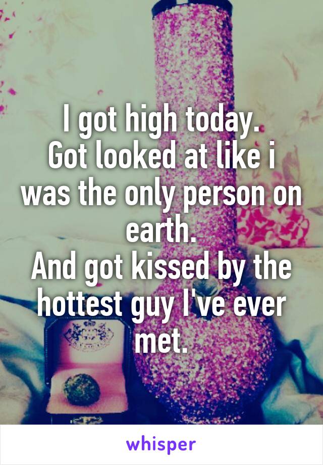 I got high today.
Got looked at like i was the only person on earth.
And got kissed by the hottest guy I've ever met.