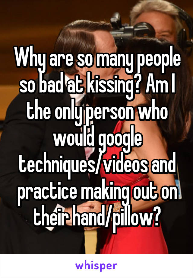 Why are so many people so bad at kissing? Am I the only person who would google techniques/videos and practice making out on their hand/pillow?