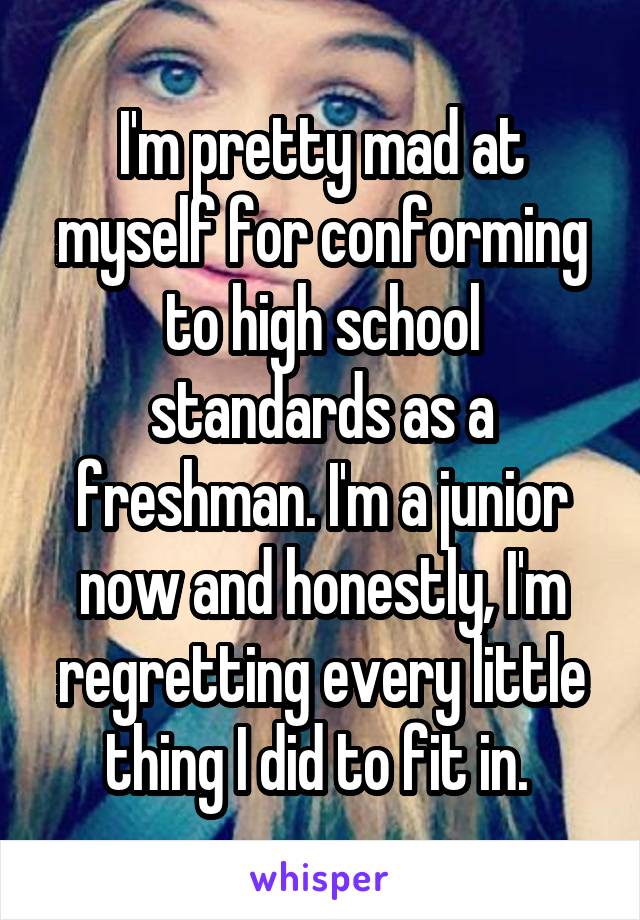 I'm pretty mad at myself for conforming to high school standards as a freshman. I'm a junior now and honestly, I'm regretting every little thing I did to fit in. 