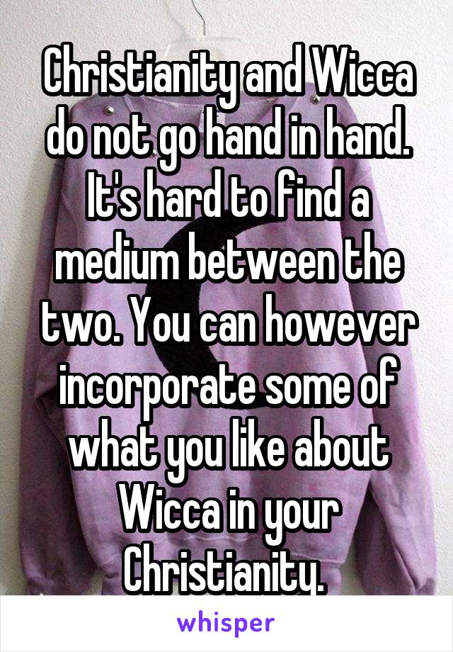 Christianity and Wicca do not go hand in hand. It's hard to find a medium between the two. You can however incorporate some of what you like about Wicca in your Christianity. 