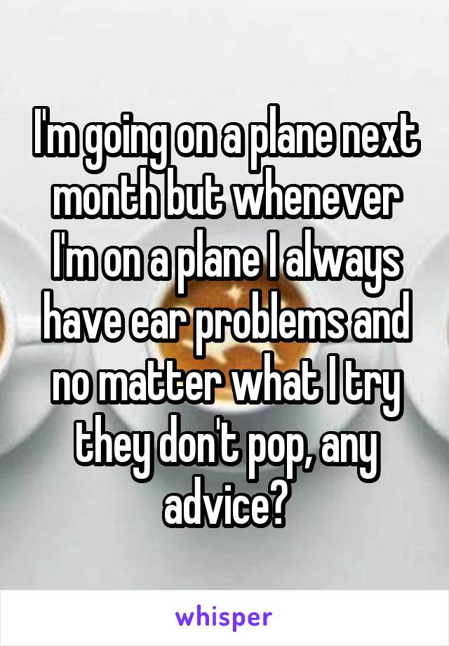 I'm going on a plane next month but whenever I'm on a plane I always have ear problems and no matter what I try they don't pop, any advice?